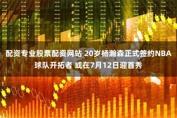 配资专业股票配资网站 20岁杨瀚森正式签约NBA球队开拓者 或在7月12日迎首秀
