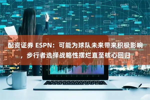配资证券 ESPN：可能为球队未来带来积极影响，步行者选择战略性摆烂直至核心回归