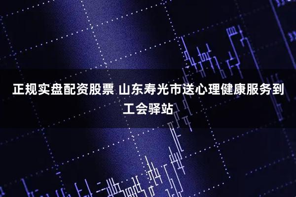 正规实盘配资股票 山东寿光市送心理健康服务到工会驿站