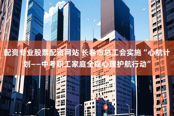 配资专业股票配资网站 长春市总工会实施“心航计划——中考职工家庭全程心理护航行动”