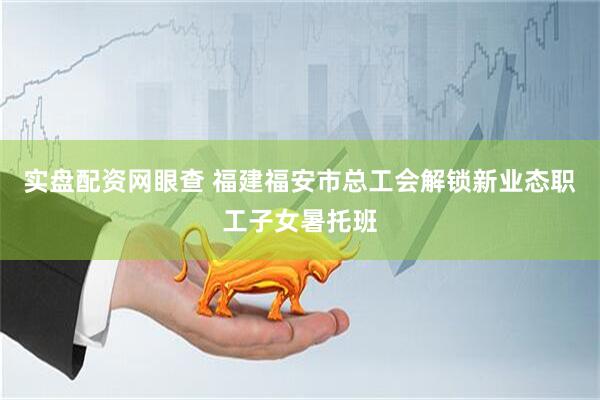 实盘配资网眼查 福建福安市总工会解锁新业态职工子女暑托班