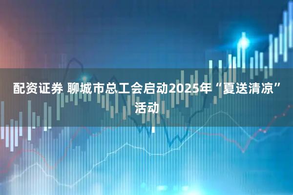 配资证券 聊城市总工会启动2025年“夏送清凉”活动