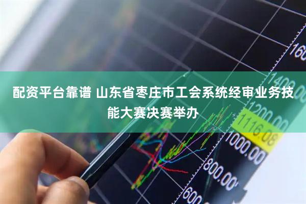 配资平台靠谱 山东省枣庄市工会系统经审业务技能大赛决赛举办