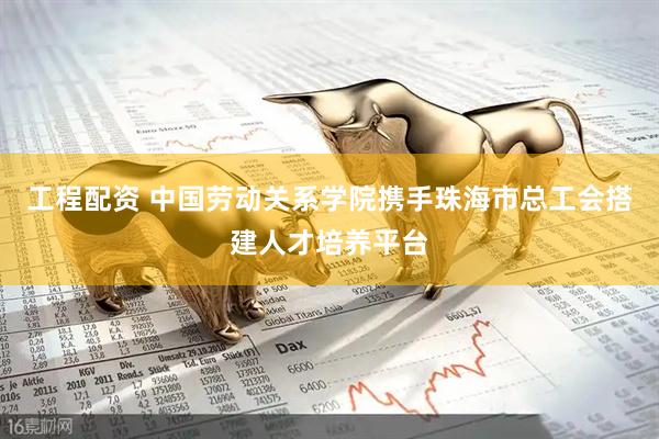 工程配资 中国劳动关系学院携手珠海市总工会搭建人才培养平台