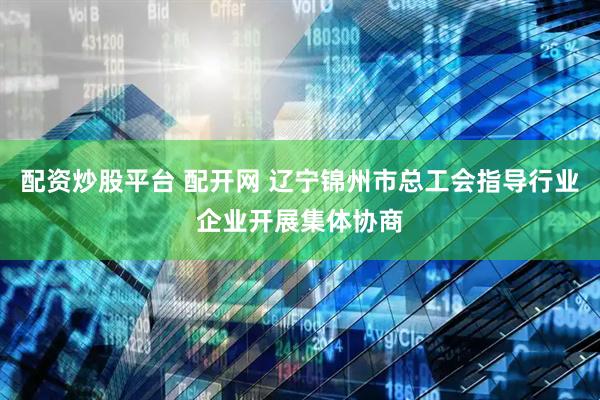 配资炒股平台 配开网 辽宁锦州市总工会指导行业企业开展集体协商