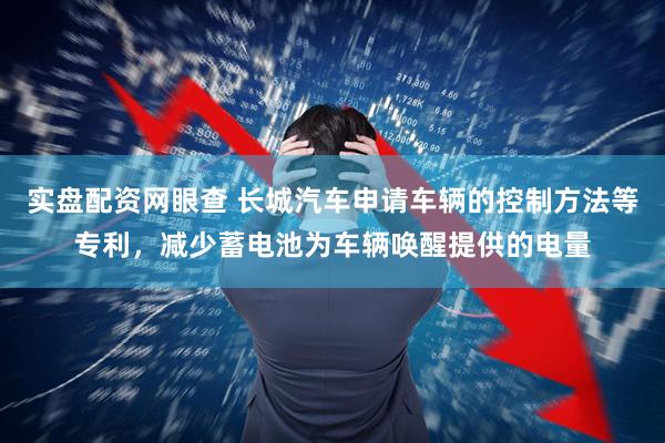 实盘配资网眼查 长城汽车申请车辆的控制方法等专利，减少蓄电池为车辆唤醒提供的电量