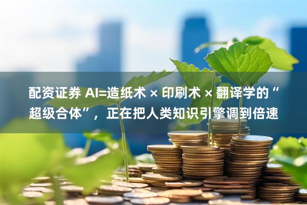 配资证券 AI=造纸术 × 印刷术 × 翻译学的“超级合体”，正在把人类知识引擎调到倍速