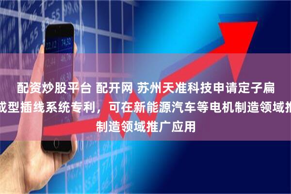 配资炒股平台 配开网 苏州天准科技申请定子扁线智能成型插线系统专利，可在新能源汽车等电机制造领域推广应用