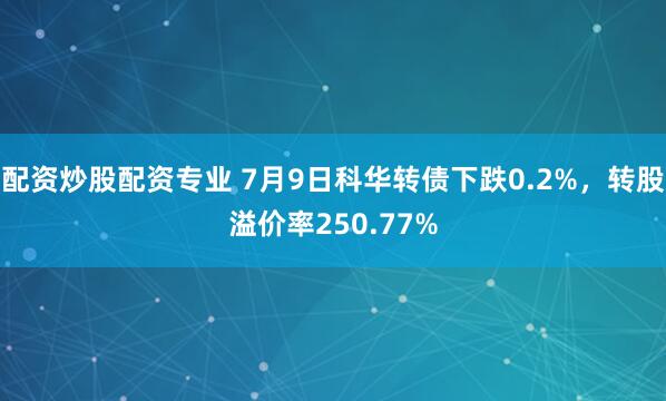 配资炒股配资专业 7月9日科华转债下跌0.2%，转股溢价率250.77%