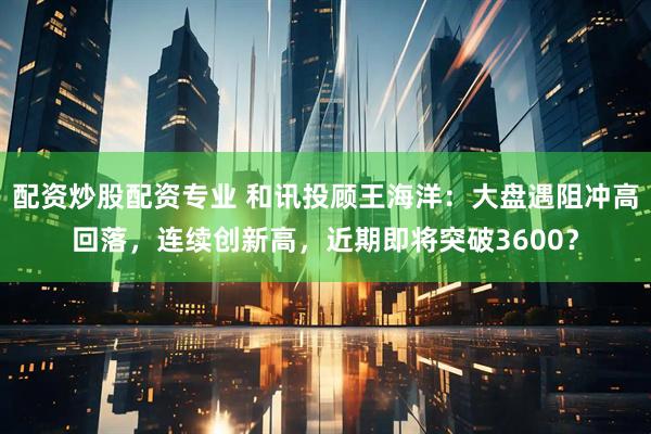 配资炒股配资专业 和讯投顾王海洋：大盘遇阻冲高回落，连续创新高，近期即将突破3600？