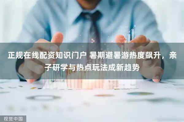 正规在线配资知识门户 暑期避暑游热度飙升，亲子研学与热点玩法成新趋势