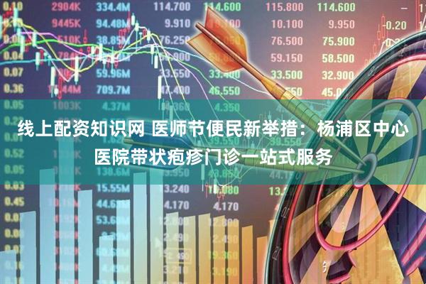 线上配资知识网 医师节便民新举措：杨浦区中心医院带状疱疹门诊一站式服务