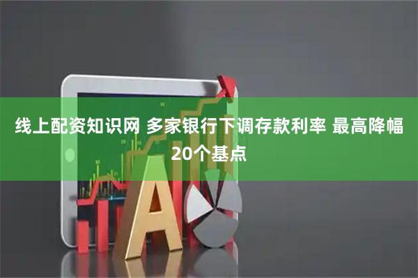 线上配资知识网 多家银行下调存款利率 最高降幅20个基点