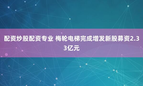 配资炒股配资专业 梅轮电梯完成增发新股募资2.33亿元