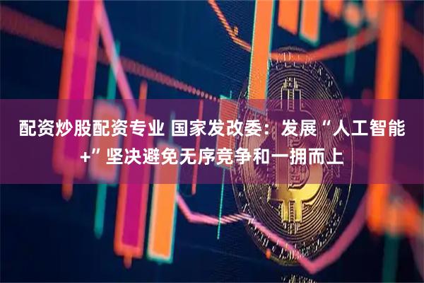 配资炒股配资专业 国家发改委：发展“人工智能+”坚决避免无序竞争和一拥而上