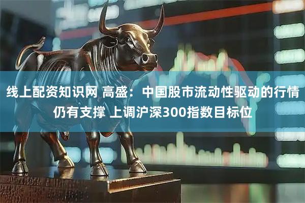 线上配资知识网 高盛：中国股市流动性驱动的行情仍有支撑 上调沪深300指数目标位