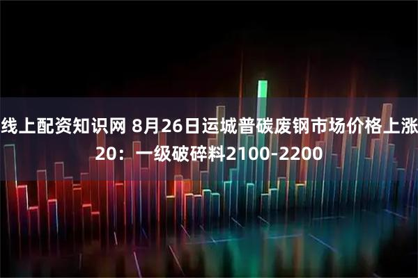 线上配资知识网 8月26日运城普碳废钢市场价格上涨20：一级破碎料2100-2200