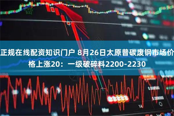 正规在线配资知识门户 8月26日太原普碳废钢市场价格上涨20：一级破碎料2200-2230