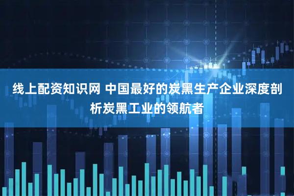 线上配资知识网 中国最好的炭黑生产企业深度剖析炭黑工业的领航者