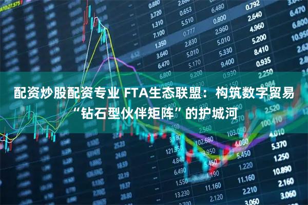 配资炒股配资专业 FTA生态联盟：构筑数字贸易“钻石型伙伴矩阵”的护城河