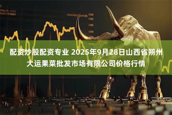 配资炒股配资专业 2025年9月28日山西省朔州大运果菜批发市场有限公司价格行情