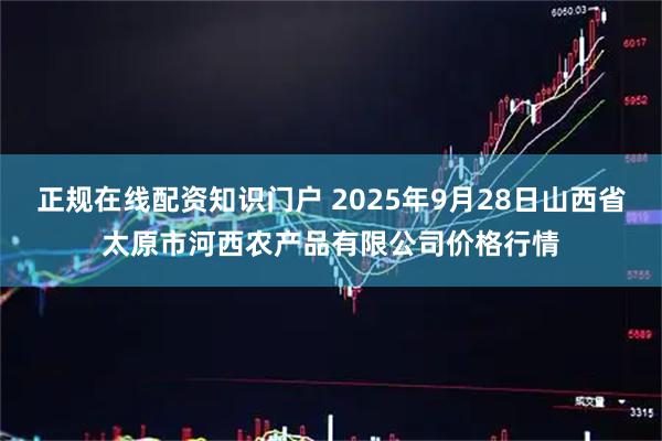 正规在线配资知识门户 2025年9月28日山西省太原市河西农产品有限公司价格行情