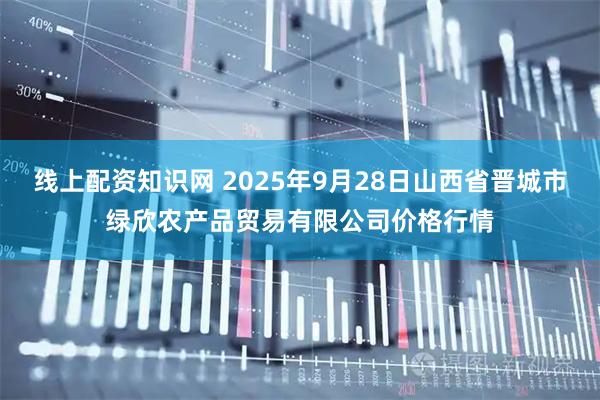 线上配资知识网 2025年9月28日山西省晋城市绿欣农产品贸易有限公司价格行情