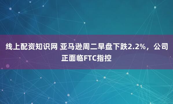 线上配资知识网 亚马逊周二早盘下跌2.2%，公司正面临FTC指控