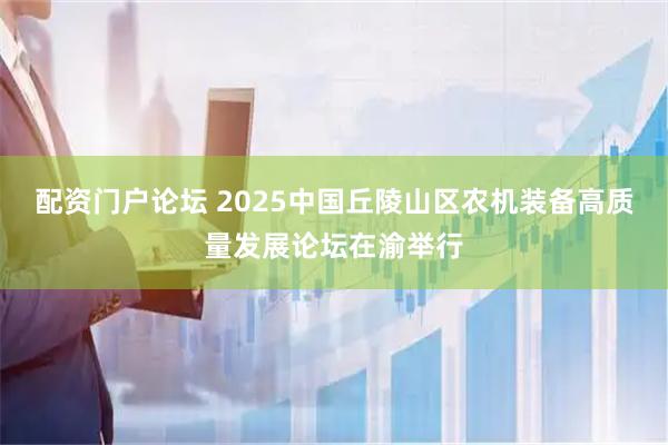 配资门户论坛 2025中国丘陵山区农机装备高质量发展论坛在渝举行