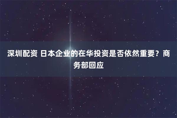 深圳配资 日本企业的在华投资是否依然重要？商务部回应