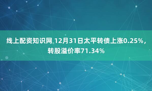 线上配资知识网 12月31日太平转债上涨0.25%，转股溢价率71.34%