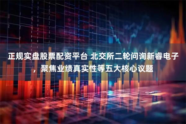 正规实盘股票配资平台 北交所二轮问询新睿电子，聚焦业绩真实性等五大核心议题