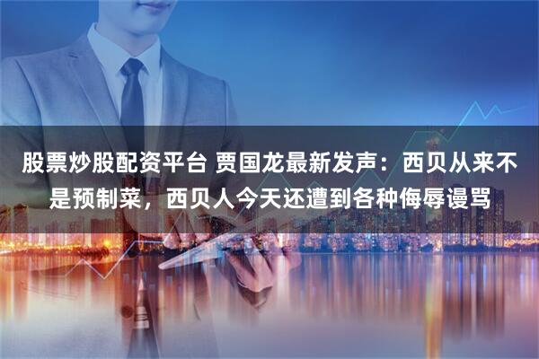 股票炒股配资平台 贾国龙最新发声：西贝从来不是预制菜，西贝人今天还遭到各种侮辱谩骂