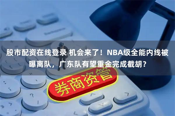 股市配资在线登录 机会来了！NBA级全能内线被曝离队，广东队有望重金完成截胡？