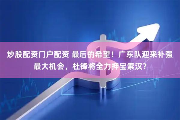 炒股配资门户配资 最后的希望！广东队迎来补强最大机会，杜锋将全力押宝索汉？