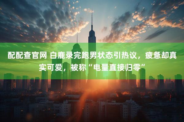配配查官网 白鹿录完跑男状态引热议，疲惫却真实可爱，被称“电量直接归零”