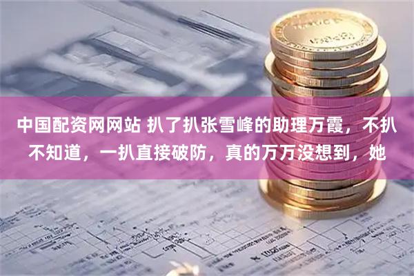 中国配资网网站 扒了扒张雪峰的助理万霞，不扒不知道，一扒直接破防，真的万万没想到，她