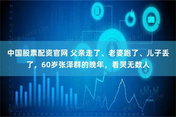 中国股票配资官网 父亲走了、老婆跑了、儿子丢了，60岁张泽群的晚年，看哭无数人
