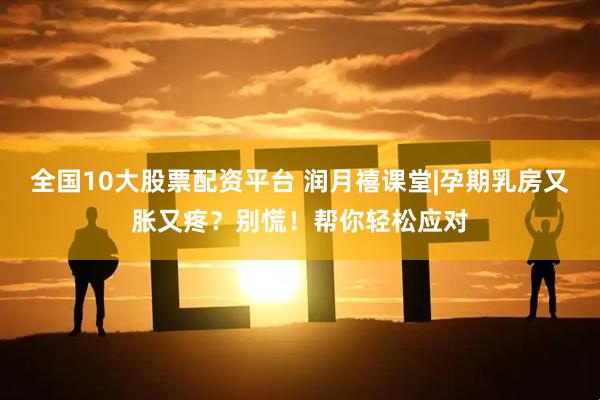 全国10大股票配资平台 润月禧课堂|孕期乳房又胀又疼？别慌！帮你轻松应对