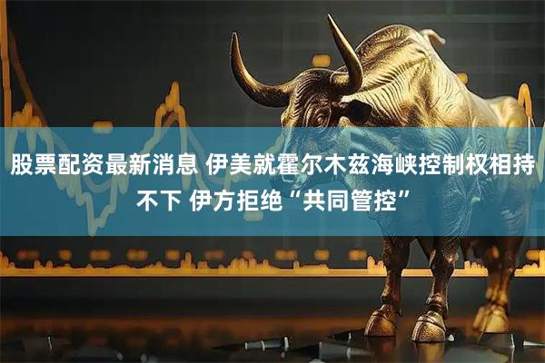 股票配资最新消息 伊美就霍尔木兹海峡控制权相持不下 伊方拒绝“共同管控”