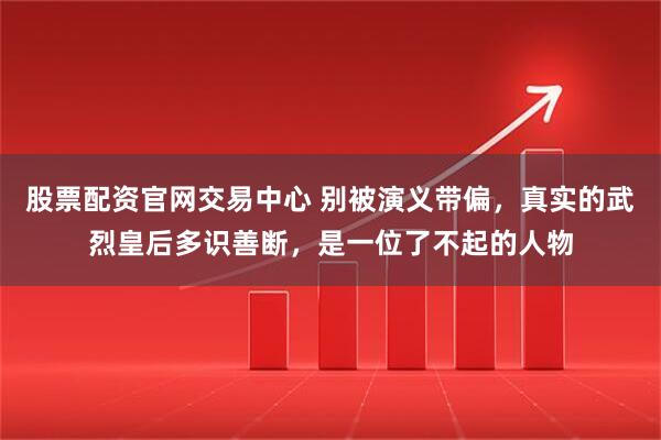 股票配资官网交易中心 别被演义带偏，真实的武烈皇后多识善断，是一位了不起的人物