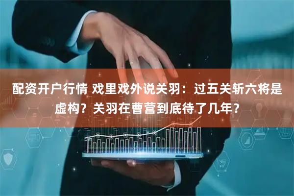 配资开户行情 戏里戏外说关羽：过五关斩六将是虚构？关羽在曹营到底待了几年？