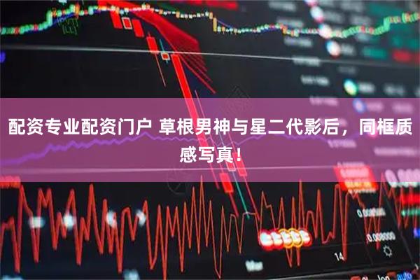 配资专业配资门户 草根男神与星二代影后，同框质感写真！