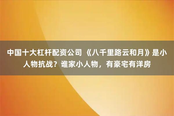 中国十大杠杆配资公司 《八千里路云和月》是小人物抗战？谁家小人物，有豪宅有洋房