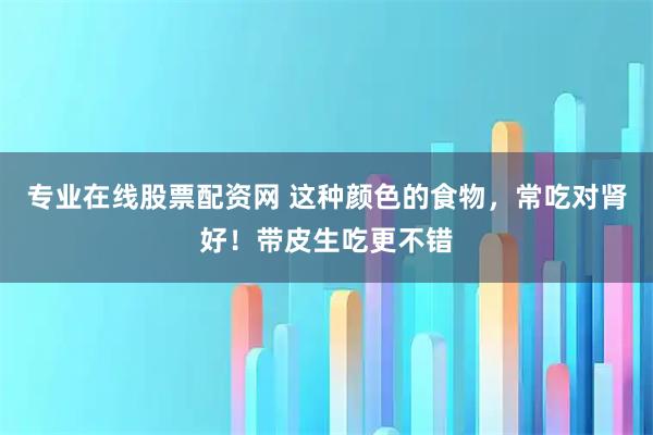 专业在线股票配资网 这种颜色的食物，常吃对肾好！带皮生吃更不错