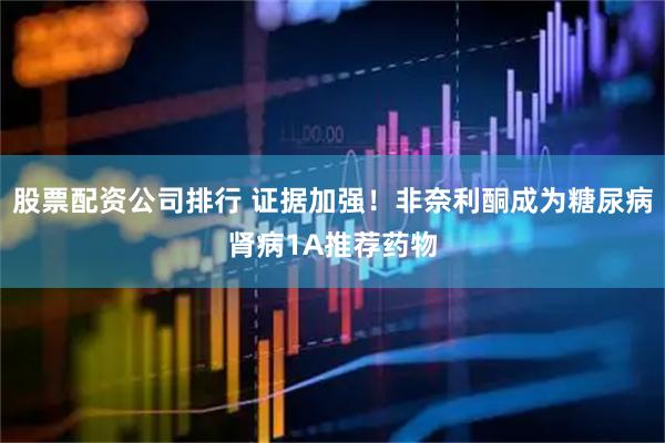 股票配资公司排行 证据加强！非奈利酮成为糖尿病肾病1A推荐药物