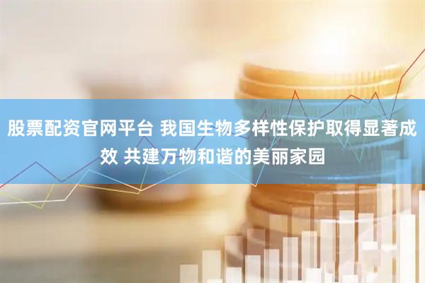 股票配资官网平台 我国生物多样性保护取得显著成效 共建万物和谐的美丽家园