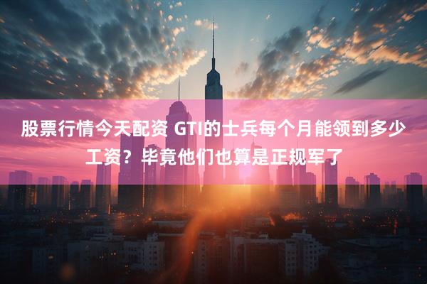 股票行情今天配资 GTI的士兵每个月能领到多少工资？毕竟他们也算是正规军了