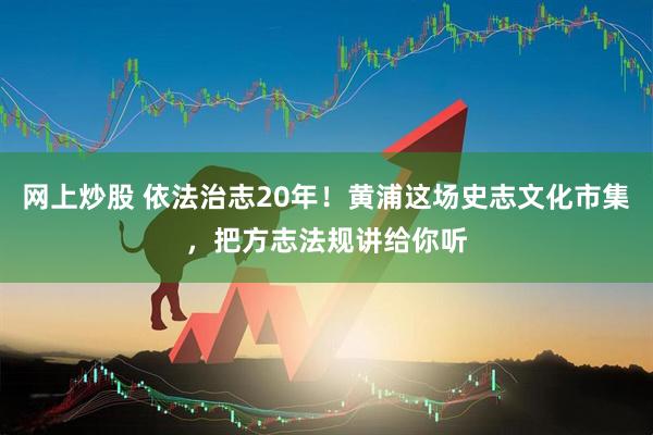 网上炒股 依法治志20年！黄浦这场史志文化市集，把方志法规讲给你听