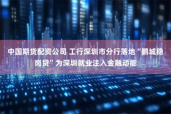 中国期货配资公司 工行深圳市分行落地“鹏城稳岗贷”为深圳就业注入金融动能